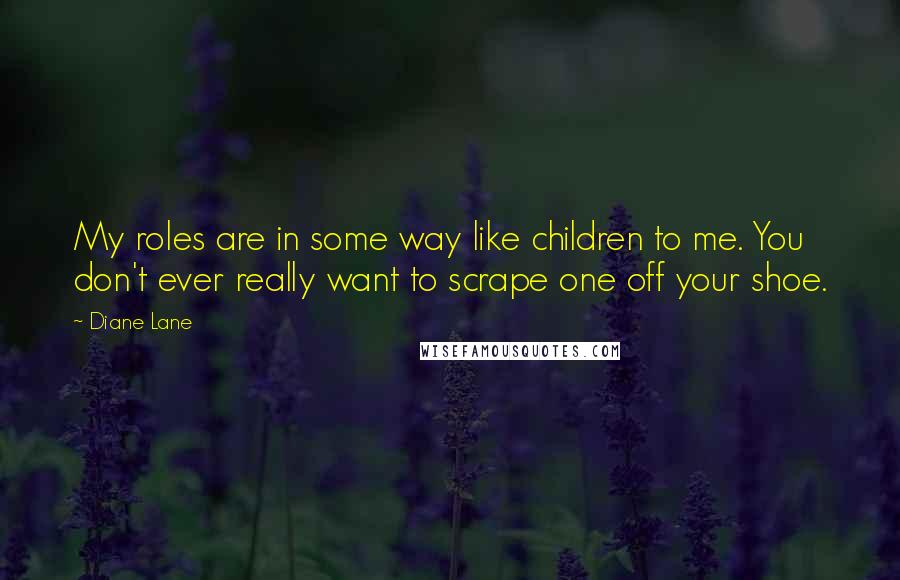 Diane Lane Quotes: My roles are in some way like children to me. You don't ever really want to scrape one off your shoe.