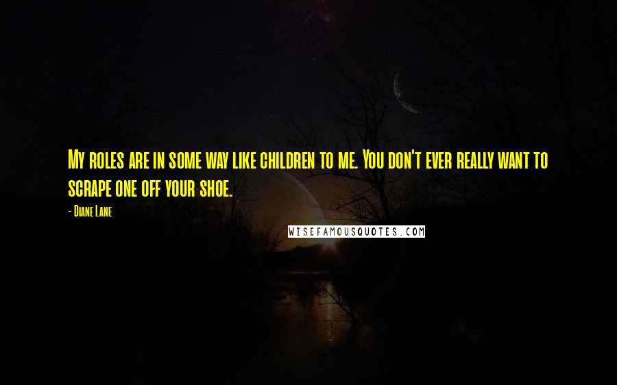 Diane Lane Quotes: My roles are in some way like children to me. You don't ever really want to scrape one off your shoe.