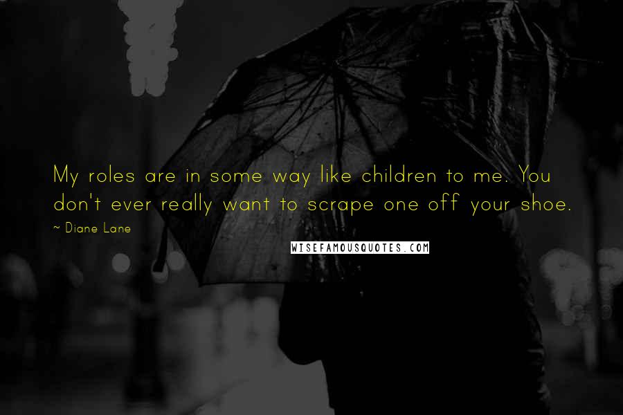 Diane Lane Quotes: My roles are in some way like children to me. You don't ever really want to scrape one off your shoe.