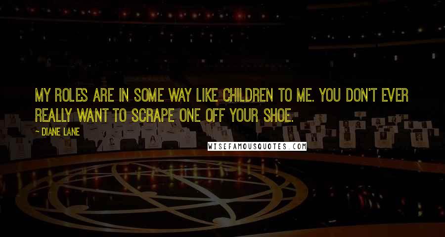 Diane Lane Quotes: My roles are in some way like children to me. You don't ever really want to scrape one off your shoe.