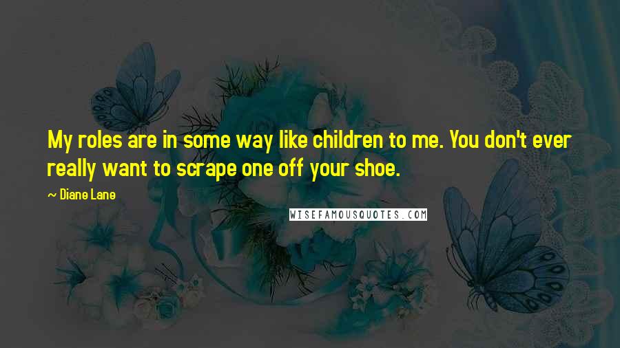 Diane Lane Quotes: My roles are in some way like children to me. You don't ever really want to scrape one off your shoe.