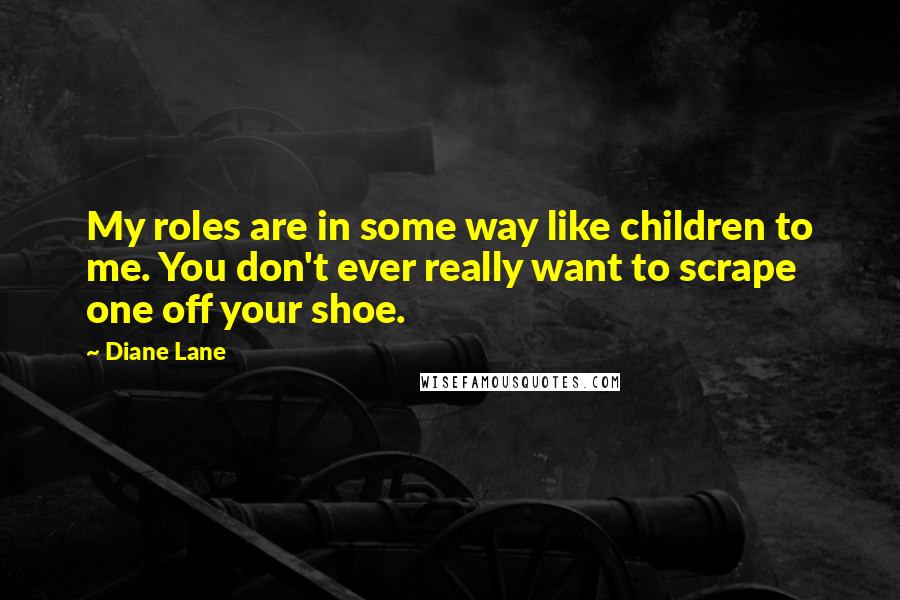Diane Lane Quotes: My roles are in some way like children to me. You don't ever really want to scrape one off your shoe.