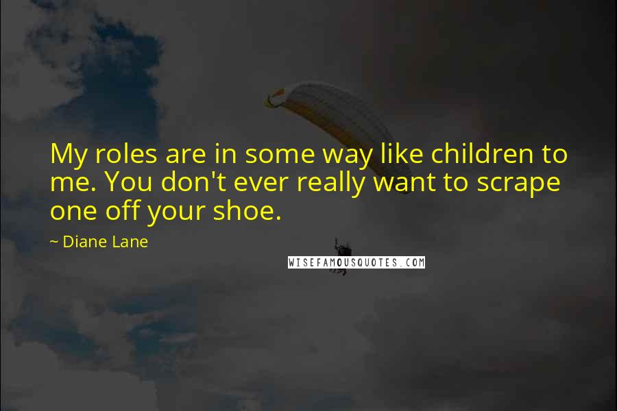Diane Lane Quotes: My roles are in some way like children to me. You don't ever really want to scrape one off your shoe.