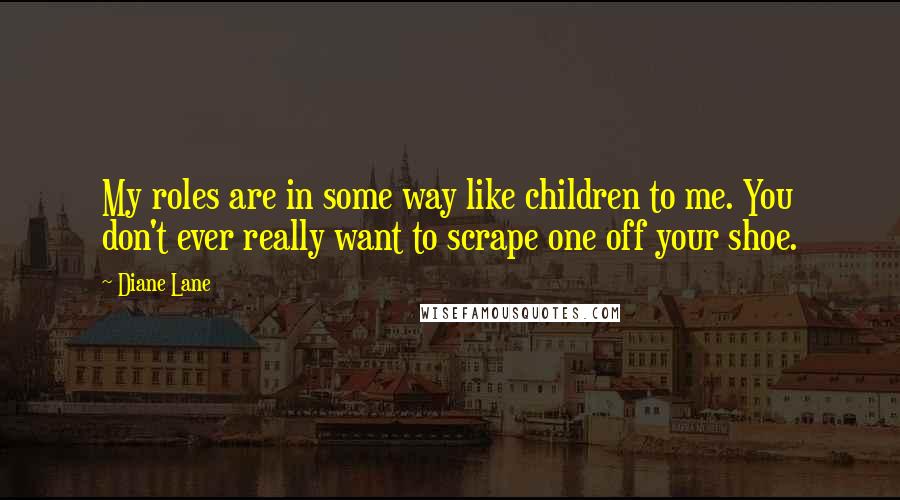 Diane Lane Quotes: My roles are in some way like children to me. You don't ever really want to scrape one off your shoe.