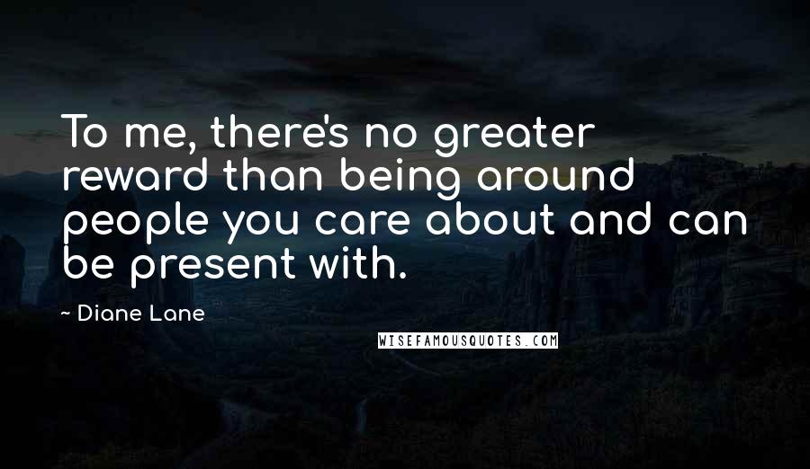 Diane Lane Quotes: To me, there's no greater reward than being around people you care about and can be present with.