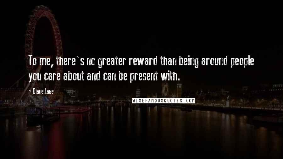 Diane Lane Quotes: To me, there's no greater reward than being around people you care about and can be present with.