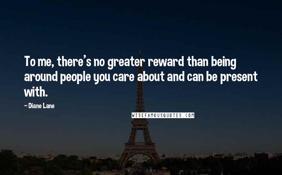 Diane Lane Quotes: To me, there's no greater reward than being around people you care about and can be present with.