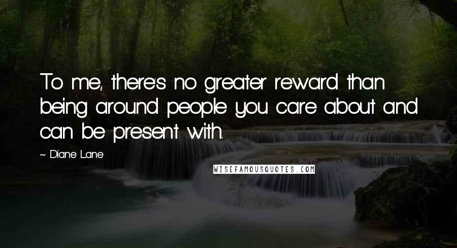 Diane Lane Quotes: To me, there's no greater reward than being around people you care about and can be present with.
