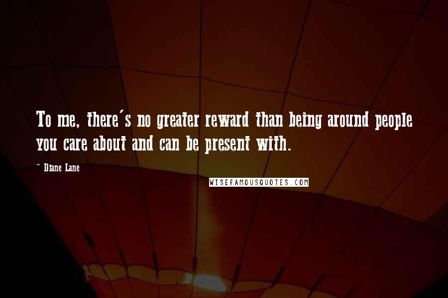 Diane Lane Quotes: To me, there's no greater reward than being around people you care about and can be present with.
