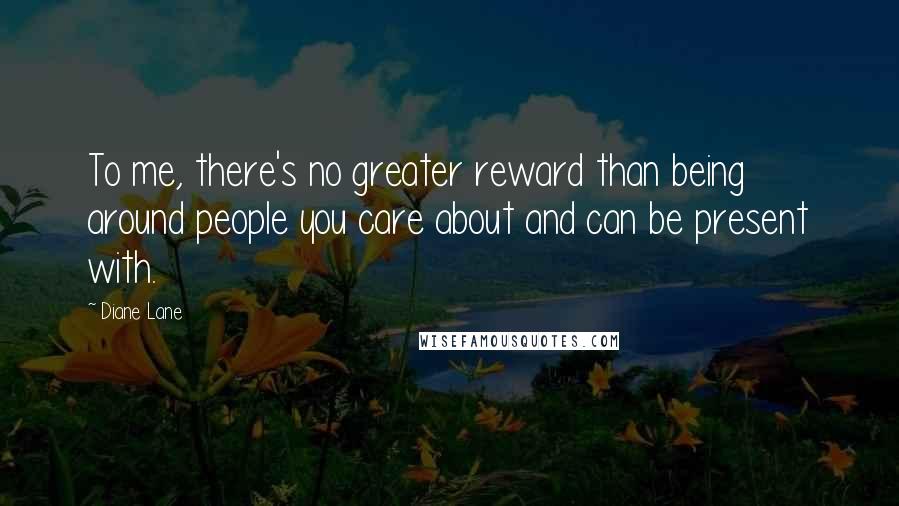 Diane Lane Quotes: To me, there's no greater reward than being around people you care about and can be present with.