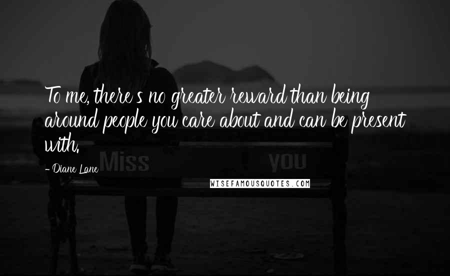 Diane Lane Quotes: To me, there's no greater reward than being around people you care about and can be present with.