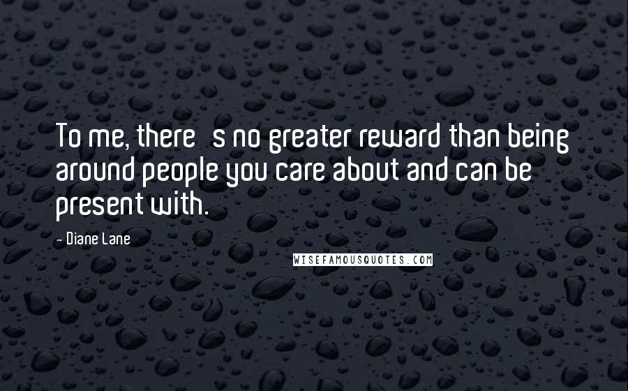 Diane Lane Quotes: To me, there's no greater reward than being around people you care about and can be present with.