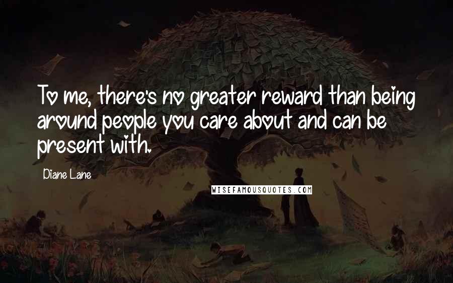 Diane Lane Quotes: To me, there's no greater reward than being around people you care about and can be present with.