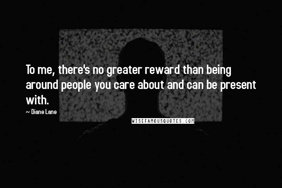 Diane Lane Quotes: To me, there's no greater reward than being around people you care about and can be present with.