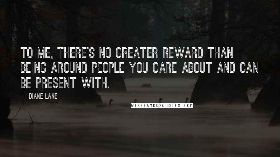 Diane Lane Quotes: To me, there's no greater reward than being around people you care about and can be present with.