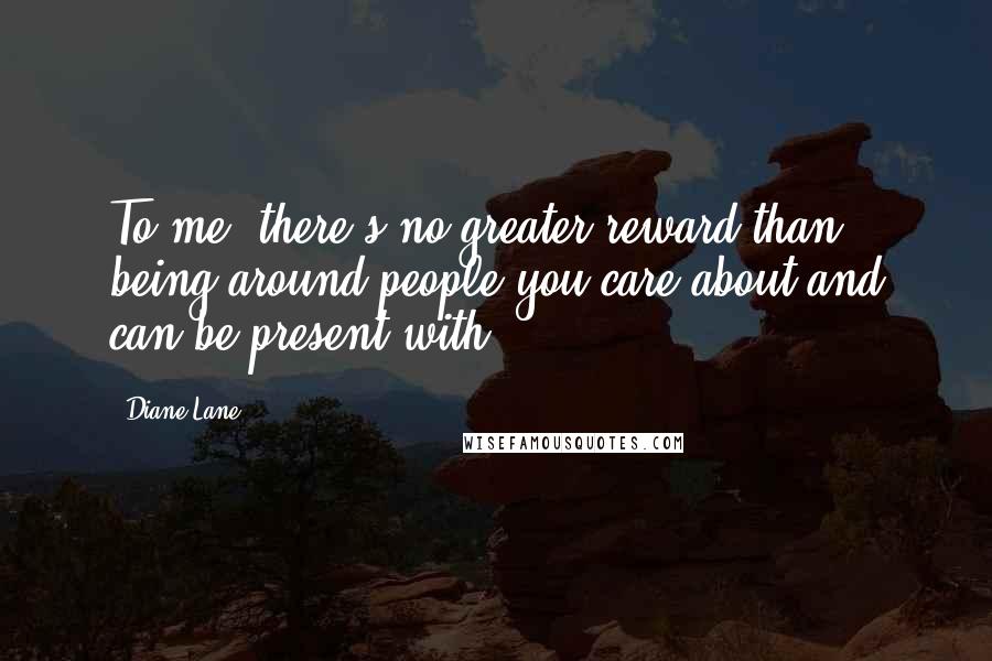 Diane Lane Quotes: To me, there's no greater reward than being around people you care about and can be present with.