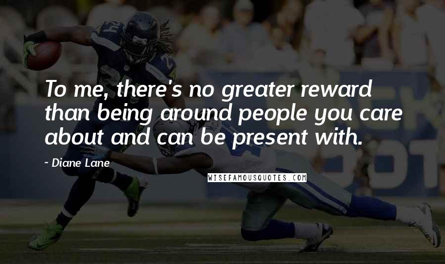Diane Lane Quotes: To me, there's no greater reward than being around people you care about and can be present with.
