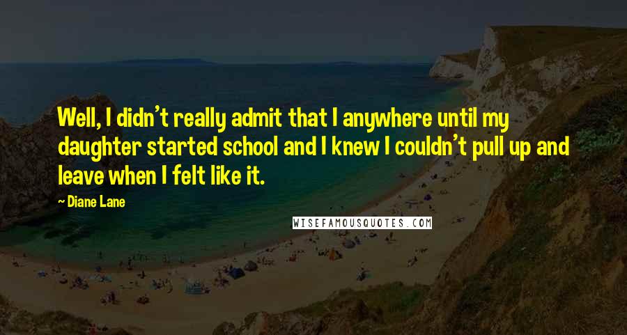 Diane Lane Quotes: Well, I didn't really admit that I anywhere until my daughter started school and I knew I couldn't pull up and leave when I felt like it.