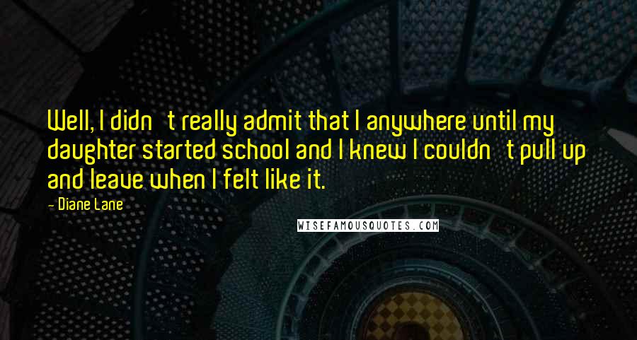 Diane Lane Quotes: Well, I didn't really admit that I anywhere until my daughter started school and I knew I couldn't pull up and leave when I felt like it.
