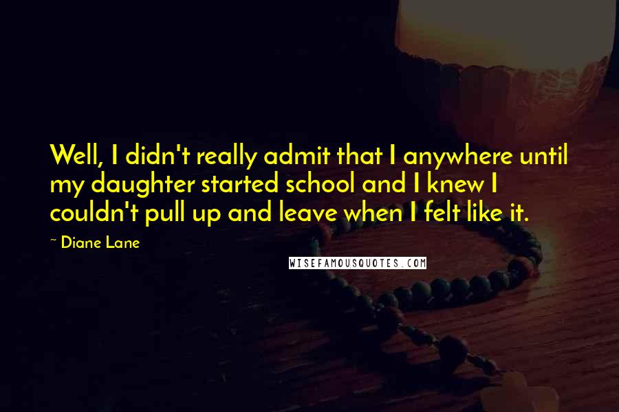 Diane Lane Quotes: Well, I didn't really admit that I anywhere until my daughter started school and I knew I couldn't pull up and leave when I felt like it.
