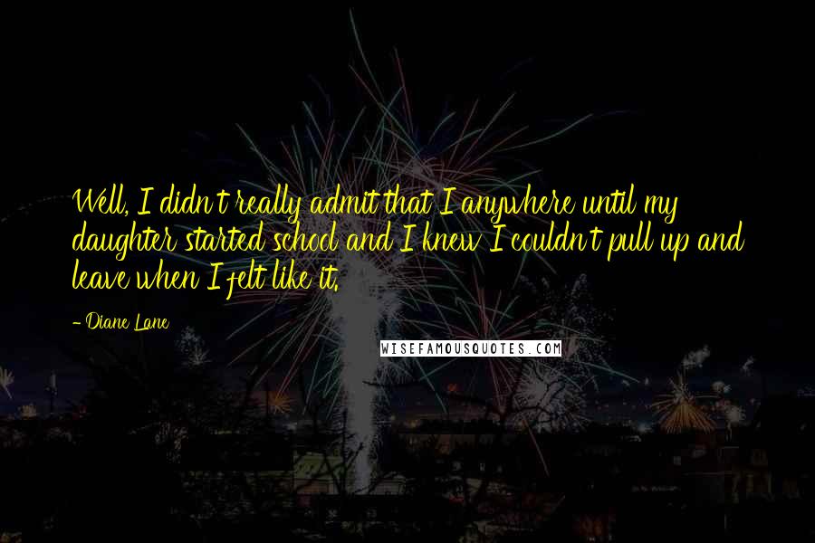 Diane Lane Quotes: Well, I didn't really admit that I anywhere until my daughter started school and I knew I couldn't pull up and leave when I felt like it.