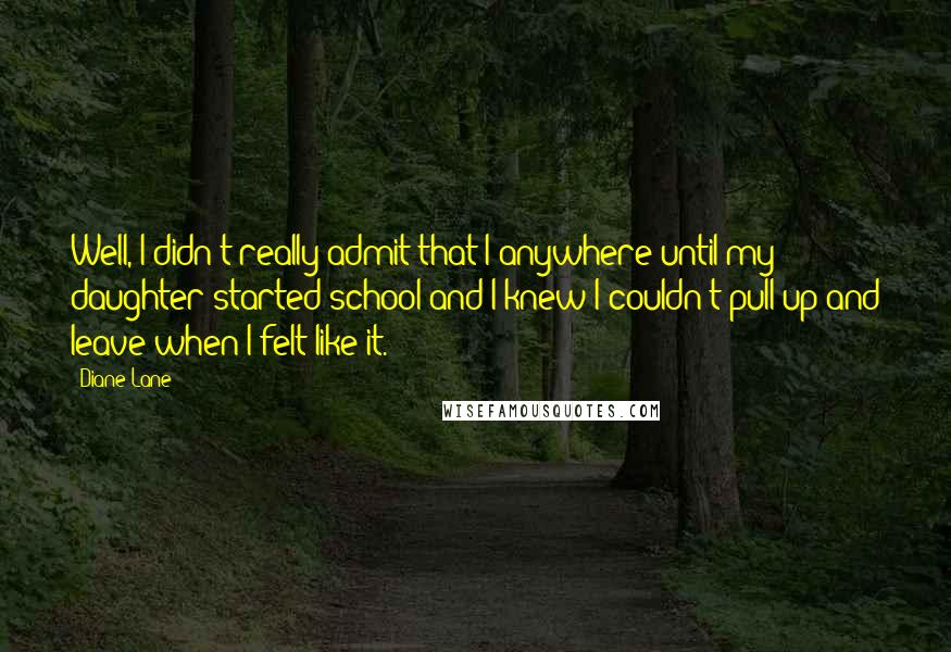 Diane Lane Quotes: Well, I didn't really admit that I anywhere until my daughter started school and I knew I couldn't pull up and leave when I felt like it.