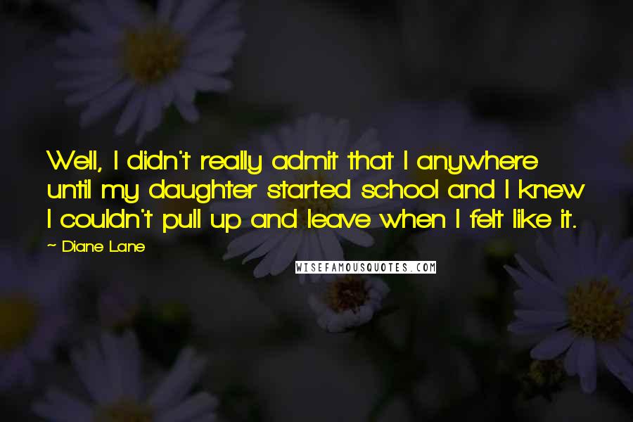 Diane Lane Quotes: Well, I didn't really admit that I anywhere until my daughter started school and I knew I couldn't pull up and leave when I felt like it.
