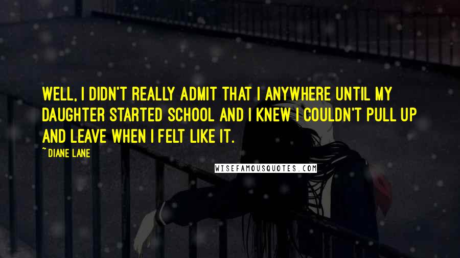 Diane Lane Quotes: Well, I didn't really admit that I anywhere until my daughter started school and I knew I couldn't pull up and leave when I felt like it.