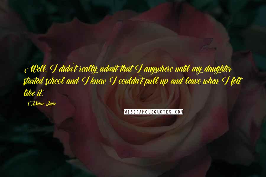Diane Lane Quotes: Well, I didn't really admit that I anywhere until my daughter started school and I knew I couldn't pull up and leave when I felt like it.