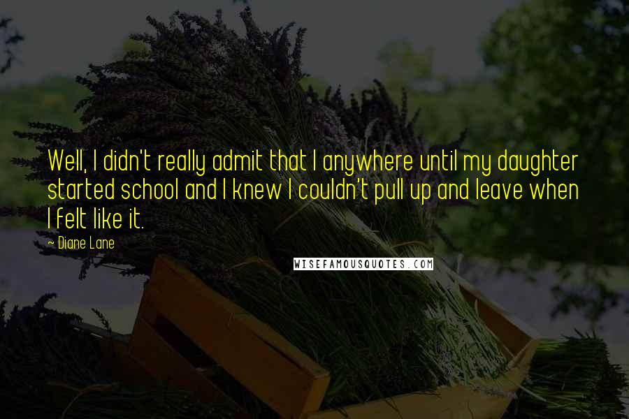 Diane Lane Quotes: Well, I didn't really admit that I anywhere until my daughter started school and I knew I couldn't pull up and leave when I felt like it.