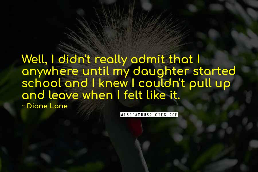 Diane Lane Quotes: Well, I didn't really admit that I anywhere until my daughter started school and I knew I couldn't pull up and leave when I felt like it.