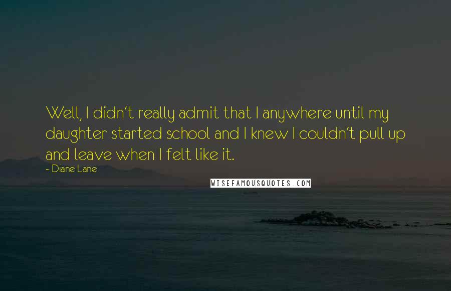 Diane Lane Quotes: Well, I didn't really admit that I anywhere until my daughter started school and I knew I couldn't pull up and leave when I felt like it.