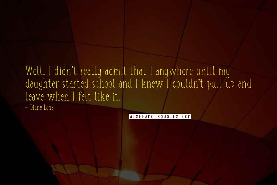 Diane Lane Quotes: Well, I didn't really admit that I anywhere until my daughter started school and I knew I couldn't pull up and leave when I felt like it.