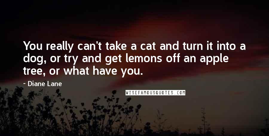 Diane Lane Quotes: You really can't take a cat and turn it into a dog, or try and get lemons off an apple tree, or what have you.