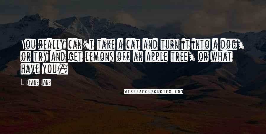 Diane Lane Quotes: You really can't take a cat and turn it into a dog, or try and get lemons off an apple tree, or what have you.