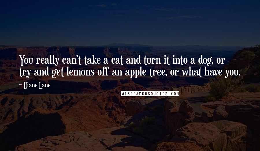 Diane Lane Quotes: You really can't take a cat and turn it into a dog, or try and get lemons off an apple tree, or what have you.