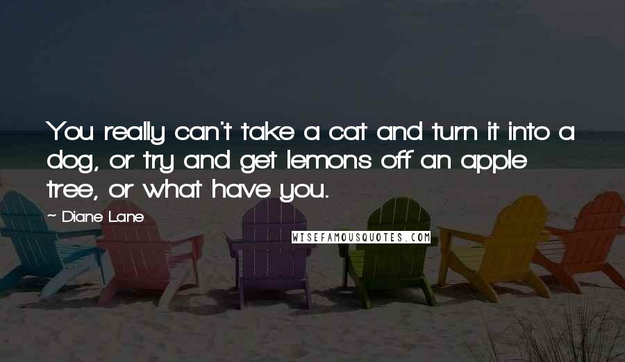 Diane Lane Quotes: You really can't take a cat and turn it into a dog, or try and get lemons off an apple tree, or what have you.