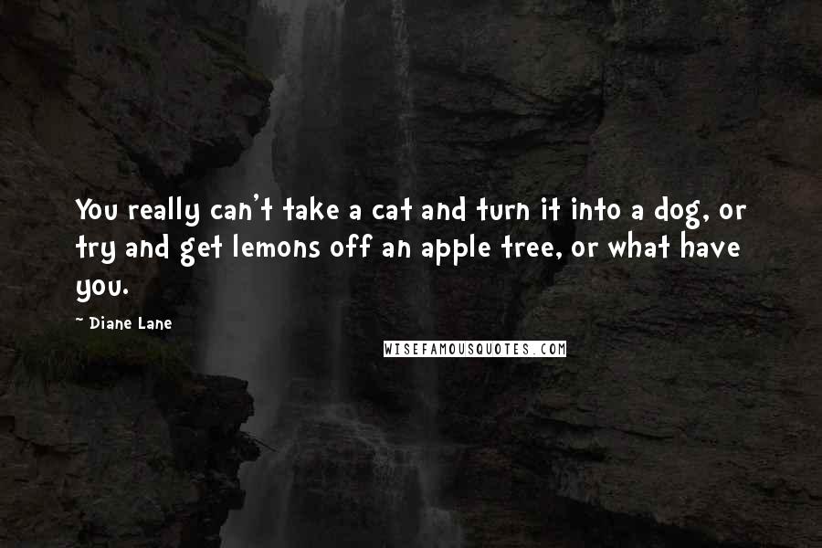 Diane Lane Quotes: You really can't take a cat and turn it into a dog, or try and get lemons off an apple tree, or what have you.