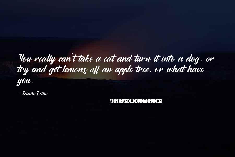 Diane Lane Quotes: You really can't take a cat and turn it into a dog, or try and get lemons off an apple tree, or what have you.