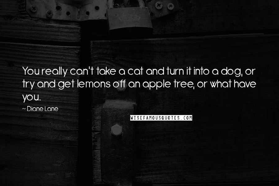 Diane Lane Quotes: You really can't take a cat and turn it into a dog, or try and get lemons off an apple tree, or what have you.