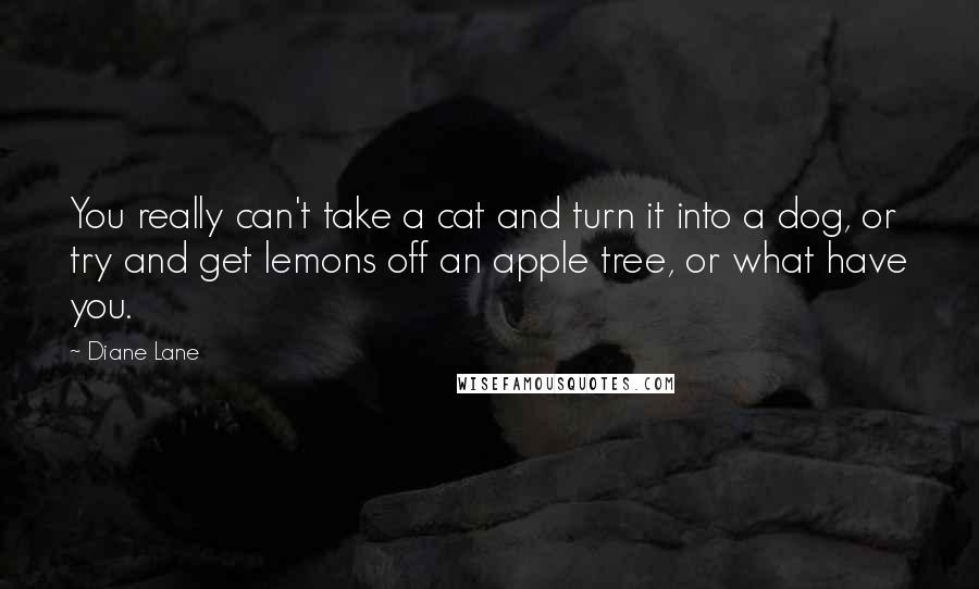 Diane Lane Quotes: You really can't take a cat and turn it into a dog, or try and get lemons off an apple tree, or what have you.