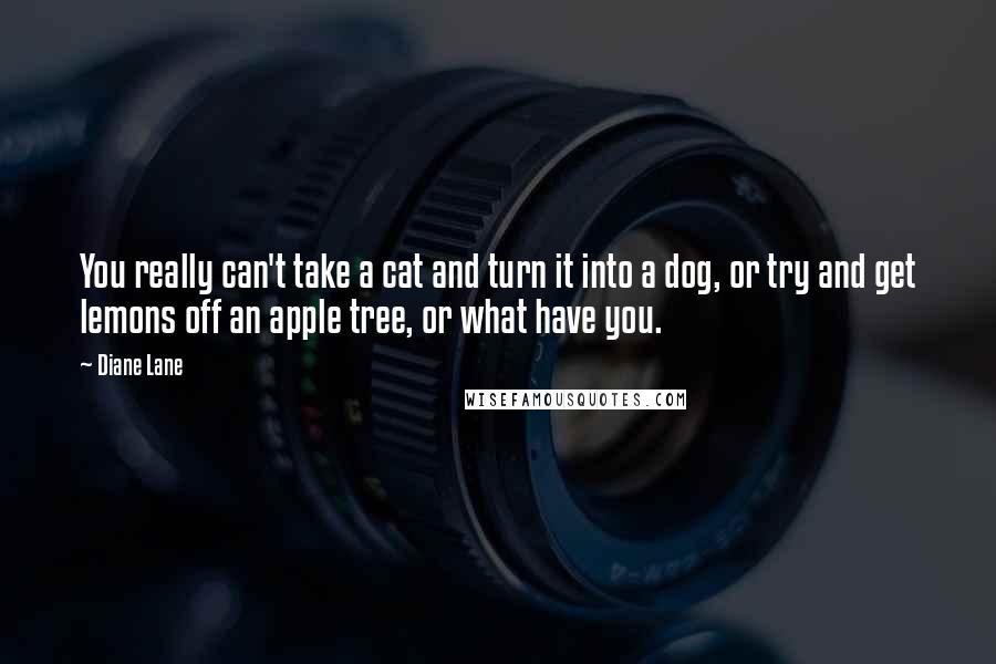 Diane Lane Quotes: You really can't take a cat and turn it into a dog, or try and get lemons off an apple tree, or what have you.