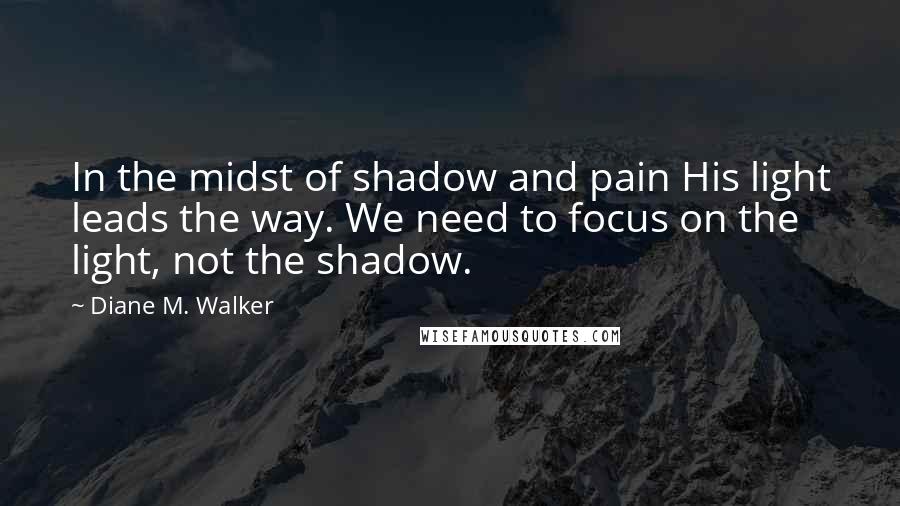 Diane M. Walker Quotes: In the midst of shadow and pain His light leads the way. We need to focus on the light, not the shadow.