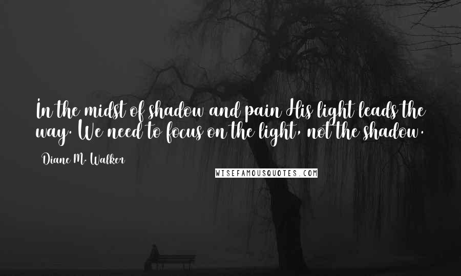 Diane M. Walker Quotes: In the midst of shadow and pain His light leads the way. We need to focus on the light, not the shadow.
