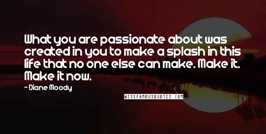 Diane Moody Quotes: What you are passionate about was created in you to make a splash in this life that no one else can make. Make it. Make it now.