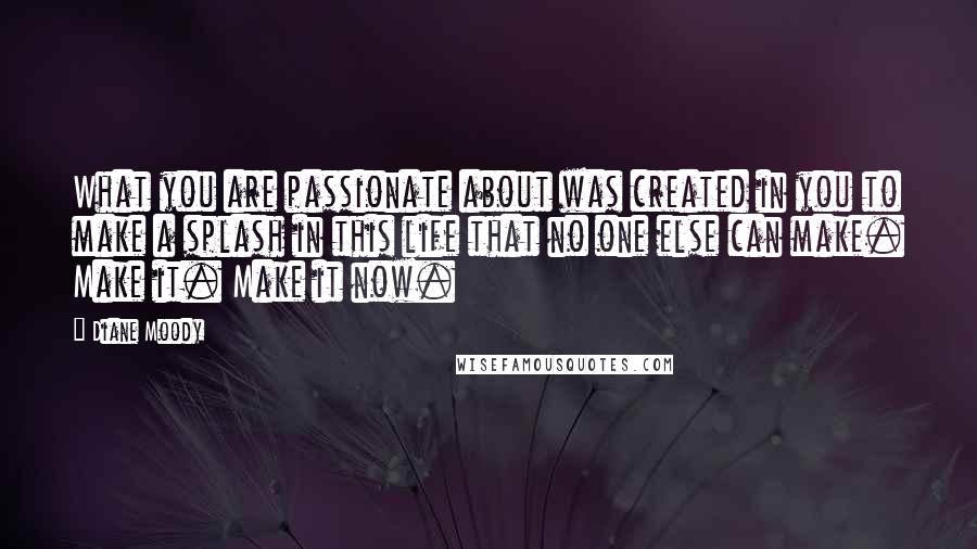 Diane Moody Quotes: What you are passionate about was created in you to make a splash in this life that no one else can make. Make it. Make it now.