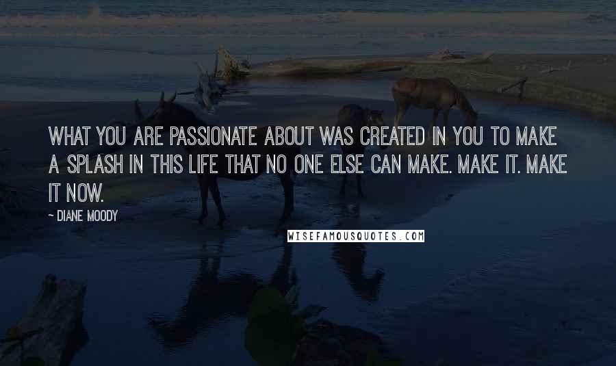 Diane Moody Quotes: What you are passionate about was created in you to make a splash in this life that no one else can make. Make it. Make it now.