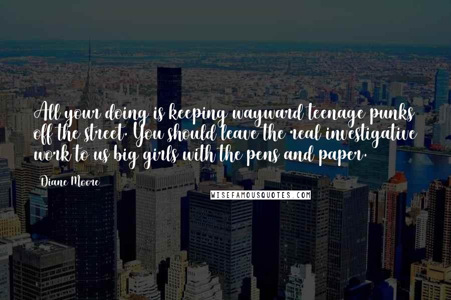 Diane Moore Quotes: All your doing is keeping wayward teenage punks off the street. You should leave the real investigative work to us big girls with the pens and paper.