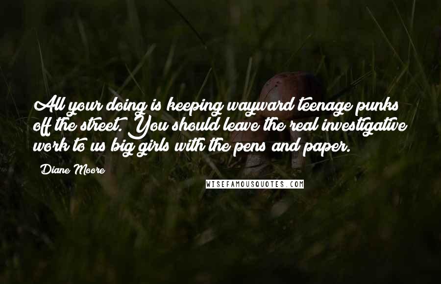 Diane Moore Quotes: All your doing is keeping wayward teenage punks off the street. You should leave the real investigative work to us big girls with the pens and paper.