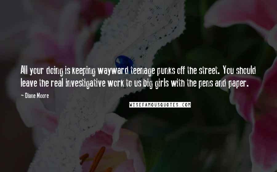 Diane Moore Quotes: All your doing is keeping wayward teenage punks off the street. You should leave the real investigative work to us big girls with the pens and paper.